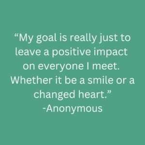Quote- My goal is really just to leave a positive impact on everyone I meet. Whether it be a smile or a changed heart.